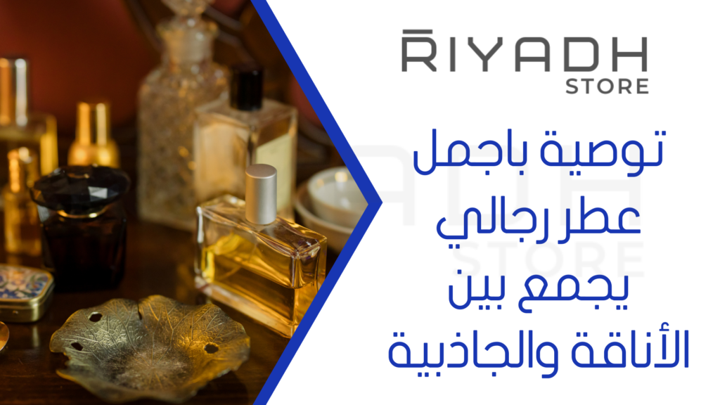 توصية باجمل عطر رجالي يجمع بين الأناقة والجاذبية